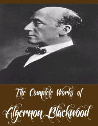 The Complete Works of Algernon Blackwood (22 Complete Works of Algernon Blackwood Including The Wendigo, The Willows, Three John Silence Stories, The Centaur, The Damned, A Prisoner in Fairyland, The Extra Day, Four Weird Tales, The Wave, And More)