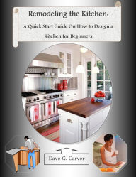 Title: Remodeling the Kitchen – A Quick Start Guide on How to Design a Kitchen for Beginners, Author: Dave Carver