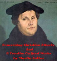 Title: Concerning Christian Liberty And A Treatise On Good Works Together With The Letter Of Dedication by Martin Luther (Illustrated), Author: Martin Luther