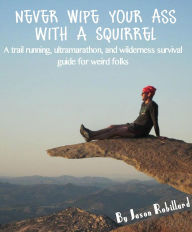 Title: Never Wipe Your Ass with a Squirrel: A trail running, ultramarathon, and wilderness survival guide for weird folks, Author: Jason Robillard