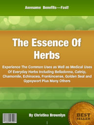 Title: The Essence Of Herbs: Experience The Common Uses as Well as Medical Uses Of Everyday Herbs Including Belladonna, Catnip, Chamomile, Echinacea, Frankincense, Golden Seal and Gypsywort Plus Many Others, Author: Christina Brownlyn