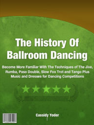 Title: The History Of Ball Room Dancing: Become More Familiar With The Techniques of The Jive, Rumba, Paso Double, Slow Fox Trot and Tango Plus Music and Dresses for Dancing Competitions, Author: Cassidy Yoder