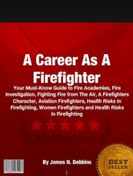 Title: A Career As A Firefighter: Your Must-Know Guide to Fire Academies, Fire Investigation, Fighting Fire from The Air, A Firefighters Character, Aviation Firefighters, Health Risks In Firefighting, Women Firefighters and Health Risks In Firefighting, Author: James N. Dobbins
