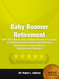 Title: Baby Boomer Retirement:With This Ultimate Guide On Baby Boomer Years, Baby Boomers Retirement, Define Baby Boomers, Baby Boomers And Healthcare, Baby Boomers Statistics, Author: Robert L. Addison