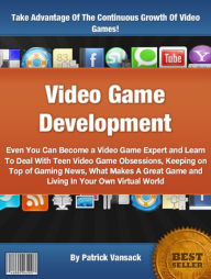 Title: Video Game Development: Even You Can Become a Video Game Expert and Learn To Deal With Teen Video Game Obsessions, Keeping on Top of Gaming News, What Makes A Great Game and Living In Your Own Virtual World, Author: Patrick Vansack