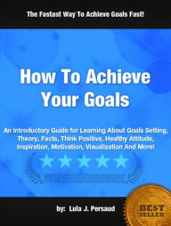 How To Achieve Your Goals: An Introductory Guide for Learning About Goals Setting, Theory, Facts, Think Positive, Healthy Attitude, Inspiration, Motivation, Visualization And More!