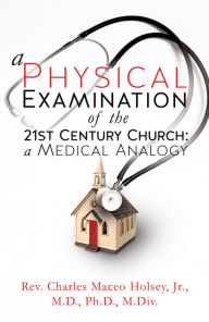Title: A Physical Examination of the 21st Century Church: A Medical Analogy, Author: Rev. Charles Maceo Holsey Jr. M.D. Ph.D. M.Div.