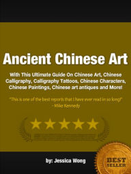 Title: Ancient Chinese Art :With This Ultimate Guide On Chinese Art, Chinese Calligraphy, Calligraphy Tattoos, Chinese Characters, Chinese Paintings, Chinese art antiques and More!, Author: Jessica Wong
