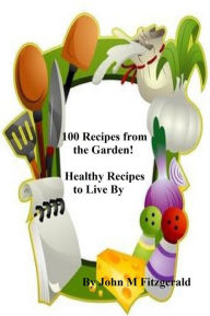Title: 100 Recipes from the Garden! Healthy Recipes to Live By, Author: John Fitzgerald