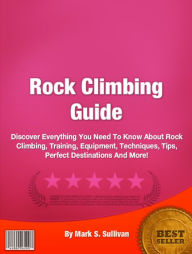 Rock Climbing Guide: Discover Everything You Need To Know About Rock Climbing, Training, Equipment, Techniques, Tips, Perfect Destinations And More!