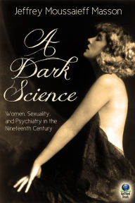 Title: A Dark Science: Women, Sexuality and Psychiatry in the Nineteenth Century, Author: Jeffrey Moussaieff Masson