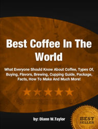 Best Coffee In The World: What Everyone Should Know About Coffee, Types Of, Buying, Flavors, Brewing, Cupping Guide, Package, Facts, How To Make And Much More!