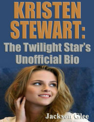 Kristen Stewart: The Twilight Star's Unofficial Bio