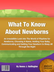 Title: What To Know About Newborns: An Irresistible Look Into The World of Playtime for Newborns, Choosing A Name, Holding Your Baby, Communicating and Getting Your Newborn to Sleep All Through the Night, Author: Donna J. Bullington