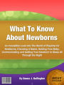 What To Know About Newborns: An Irresistible Look Into The World of Playtime for Newborns, Choosing A Name, Holding Your Baby, Communicating and Getting Your Newborn to Sleep All Through the Night