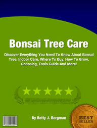 Title: Bonsai Tree Care: Discover Everything You Need To Know About Bonsai Tree, Indoor Care, Where To Buy, How To Grow, Choosing, Tools Guide And More!, Author: Betty J. Bergman