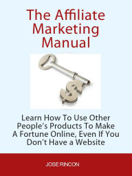 Title: The Affiliate Marketing Manual: Learn How To Use Other People's Products To Make A Fortune Online, Author: Jose Rincon
