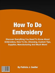 Title: How To Do Embroidery: Discover Everything You Need To Know About Embroidery, How To Do, Choosing, Custom Tips, Supplies, Manufacturing And Much More!, Author: Patricia J. Coulter