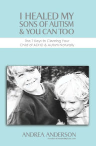 Title: I Healed My Sons of Autism & You Can Too, The 7 Keys to Clearing Your Child of ADHD & Autism Naturally, Author: Andrea Anderson