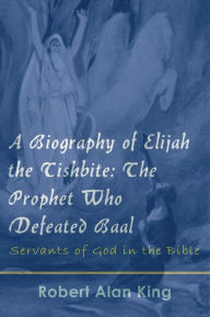 Title: A Biography of Elijah the Tishbite: The Prophet Who Defeated Baal, Author: Robert Alan King