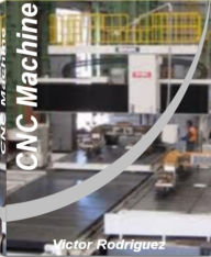 CNC Machine: Quick Reference to CNC Programming, Data Transfer, Pad Printing, CNC Machine Training and More With This CNC Machining Handbook