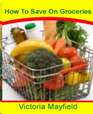 Title: How To Save On Groceries: The Essential Couponing Guide To Get Cheap or Free Groceries By Learning Tips To Save Money, How To Get Free Coupons, Free Printable Coupons, How To Save Money Fast and More, Author: Victoria Mayfield