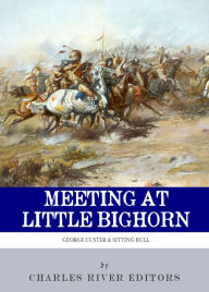 Title: Meeting at Little Bighorn: The Lives and Legacies of George Custer, Sitting Bull and Crazy Horse, Author: Charles River Editors