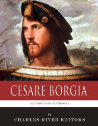 Title: Legends of the Renaissance: The Life and Legacy of Cesare Borgia, Author: Charles River Editors