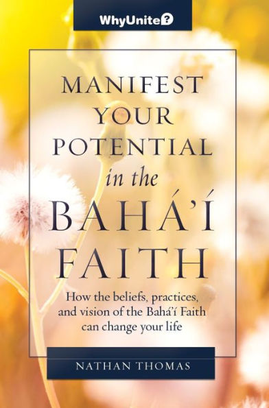 Manifest Your Potential in the Baha'i Faith, How the Beliefs, Practices, and Vision of the Baha'i Faith Can Change Your Life