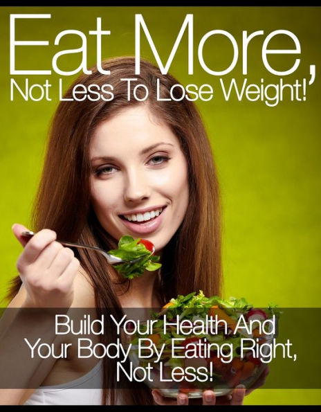 Eat More, Not Less To Lose Weight!: Build Your Health And Your Body By Eating Right, Not Less!