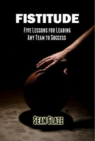 Title: FISTITUDE: Five Lessons For Leading Any Team to Success, Author: Sean Glaze