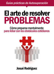 El Arte De Resolver Problemas: Cómo Prepararse Mentalmente Para Lidiar Con Los Obstáculos Cotidianos