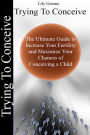 Trying To Conceive: The Ultimate Guide to Increase Your Fertility and Maximise Your Chances of Conceiving a Child