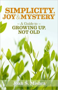 Title: Simplicity, Joy and Mystery: A Guide to Growing Up, Not Old, Author: Joan S. Mishra