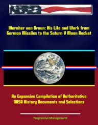 Title: Wernher von Braun: His Life and Work from German Missiles to the Saturn V Moon Rocket - An Expansive Compilation of Authoritative NASA History Documents and Selections, Author: Progressive Management