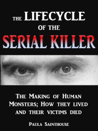 Title: The Life Cycle of the Serial Killer - The Making of Human Monsters; how They Lived and Their Victims Died, Author: Paula Sainthouse
