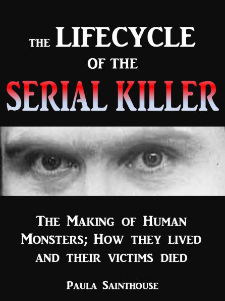 The Life Cycle of the Serial Killer - The Making of Human Monsters; how They Lived and Their Victims Died