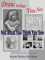 Title: Draw What You See Not What You Think You See: Learn How to Draw for Beginners, Author: Rachel Shirley