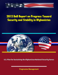 Title: 2012 DoD Report on Progress Toward Security and Stability in Afghanistan; U.S. Plan for Sustaining the Afghanistan National Security Forces, Author: Progressive Management