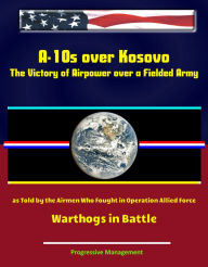 Title: A-10s over Kosovo: The Victory of Airpower over a Fielded Army as Told by the Airmen Who Fought in Operation Allied Force - Warthogs in Battle, Author: Progressive Management