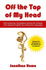 Off the Top of My Head: 300 American Workplace Idioms for People Who Speak English as a Second Language