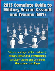 Title: 2013 Complete Guide to Military Sexual Assault and Trauma (MST) - Senate Hearings, Victim Testimony, Military Justice and Investigations, VA Study Course and Guidelines, Harassment and Rape, Author: Progressive Management