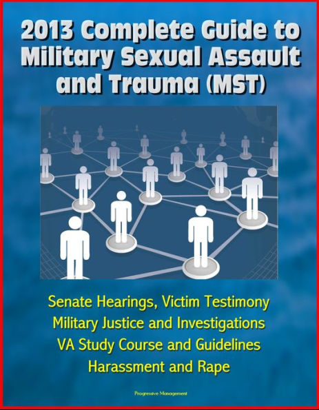2013 Complete Guide to Military Sexual Assault and Trauma (MST) - Senate Hearings, Victim Testimony, Military Justice and Investigations, VA Study Course and Guidelines, Harassment and Rape