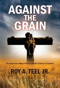 Title: Against The Grain: The American Mega-Church and Its Culture of Control, Author: Roy A. Teel