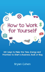 Title: How to Work for Yourself: 100 Ways to Make the Time, Energy and Priorities to Start a Business, Book or Blog, Author: Bryan Cohen