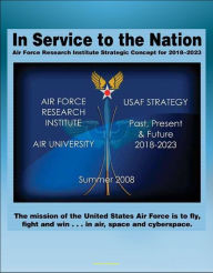 Title: In Service to the Nation: Air Force Research Institute Strategic Concept for 2018-2023 - U.S. Air Force Strategy Past, Present, and Future, Base Closures, Natural Disaster Threats to Air Force Bases, Author: Progressive Management