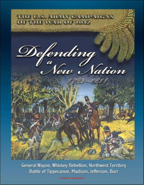 The U.S. Army Campaigns of the War of 1812: Defending A New Nation, 1783-1811 - General Wayne, Whiskey Rebellion, Northwest Territory, Battle of Tippecanoe, Madison, Jefferson, Burr
