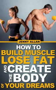 How To Build Muscle Lose Fat and Create The Body of Your Dreams