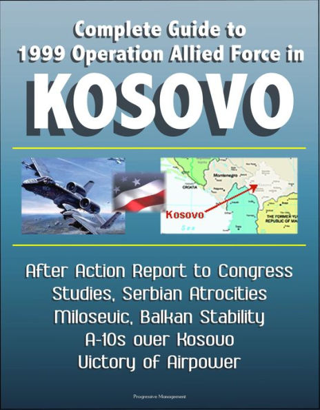 Complete Guide to 1999 Operation Allied Force in Kosovo: After Action Report to Congress, Studies, Serbian Atrocities, Milosevic, Balkan Stability, A-10s over Kosovo, Victory of Airpower