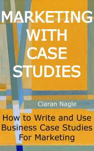 Title: Marketing with Case Studies: How to Write and Use Business Case Studies for Marketing, Author: Ciaran Nagle